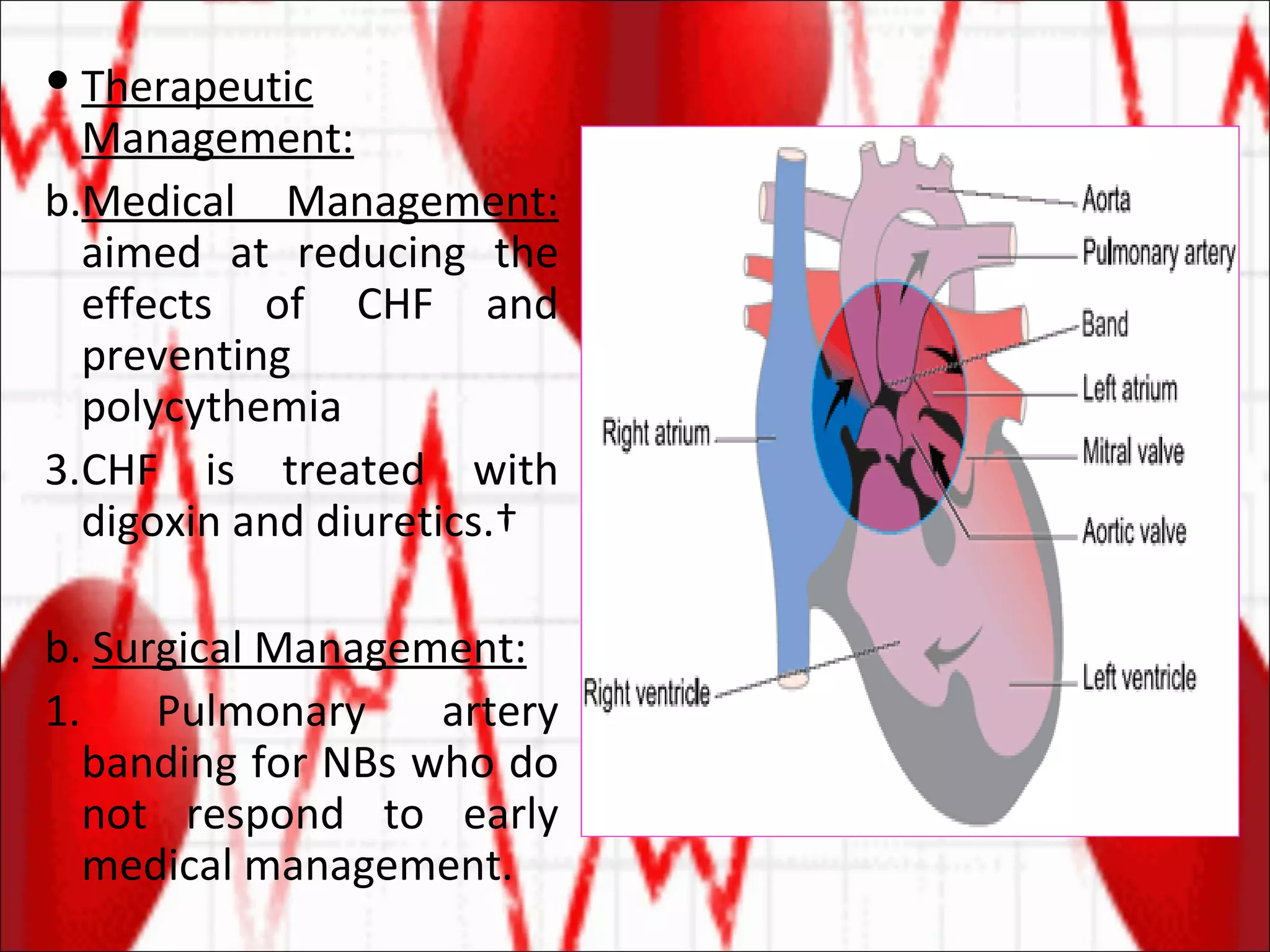 Therapeutic Management: Medical Management:  aimed at reducing the effects of CHF and preventing polycythemia CHF is treated with digoxin and diuretics.  b.  Surgical Management: 1. Pulmonary artery banding for NBs who do not respond to early medical management. 