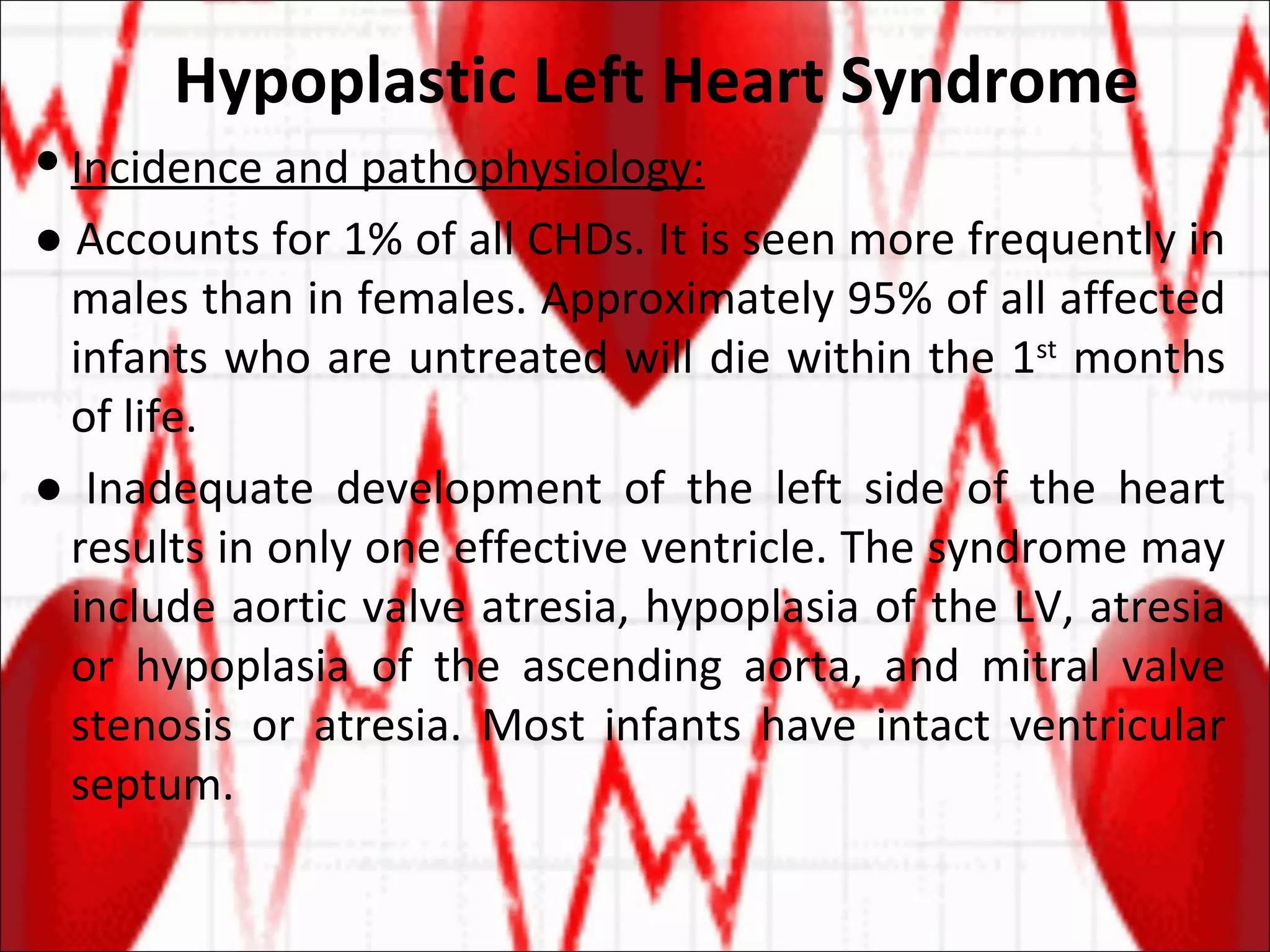 Hypoplastic Left Heart Syndrome Incidence and pathophysiology: ●  Accounts for 1% of all CHDs. It is seen more frequently in males than in females. Approximately 95% of all affected infants who are untreated will die within the 1 st  months of life. ●  Inadequate development of the left side of the heart results in only one effective ventricle. The syndrome may include aortic valve atresia, hypoplasia of the LV, atresia or hypoplasia of the ascending aorta, and mitral valve stenosis or atresia. Most infants have intact ventricular septum. 