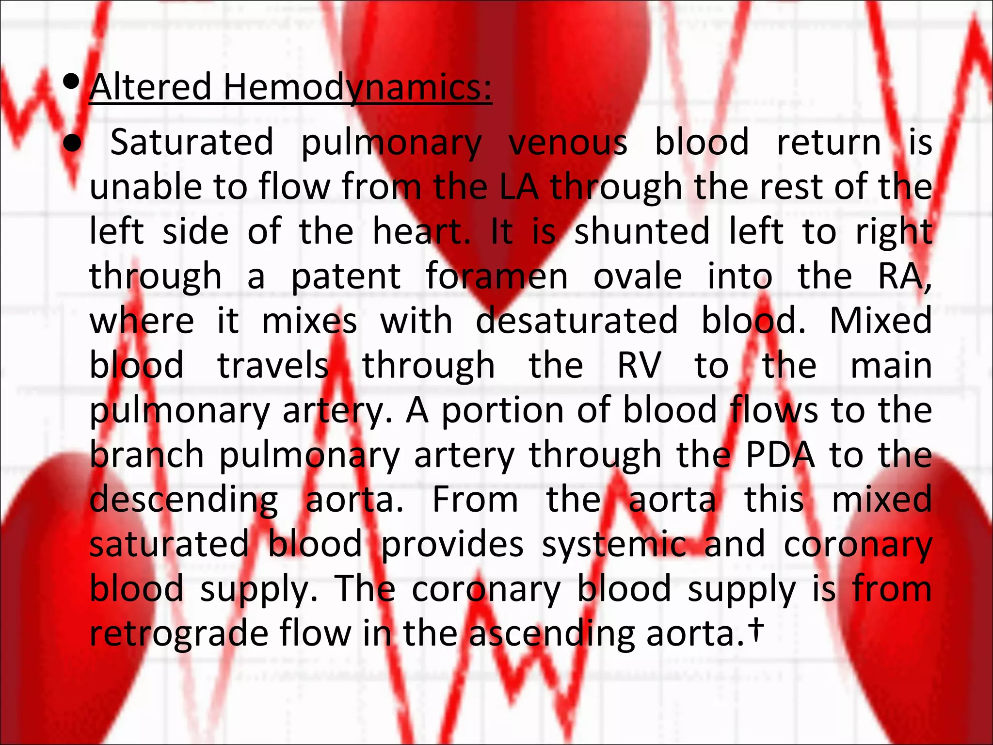 Altered Hemodynamics: ●  Saturated pulmonary venous blood return is unable to flow from the LA through the rest of the left side of the heart. It is shunted left to right through a patent foramen ovale into the RA, where it mixes with desaturated blood. Mixed blood travels through the RV to the main pulmonary artery. A portion of blood flows to the branch pulmonary artery through the PDA to the descending aorta. From the aorta this mixed saturated blood provides systemic and coronary blood supply. The coronary blood supply is from retrograde flow in the ascending aorta.  