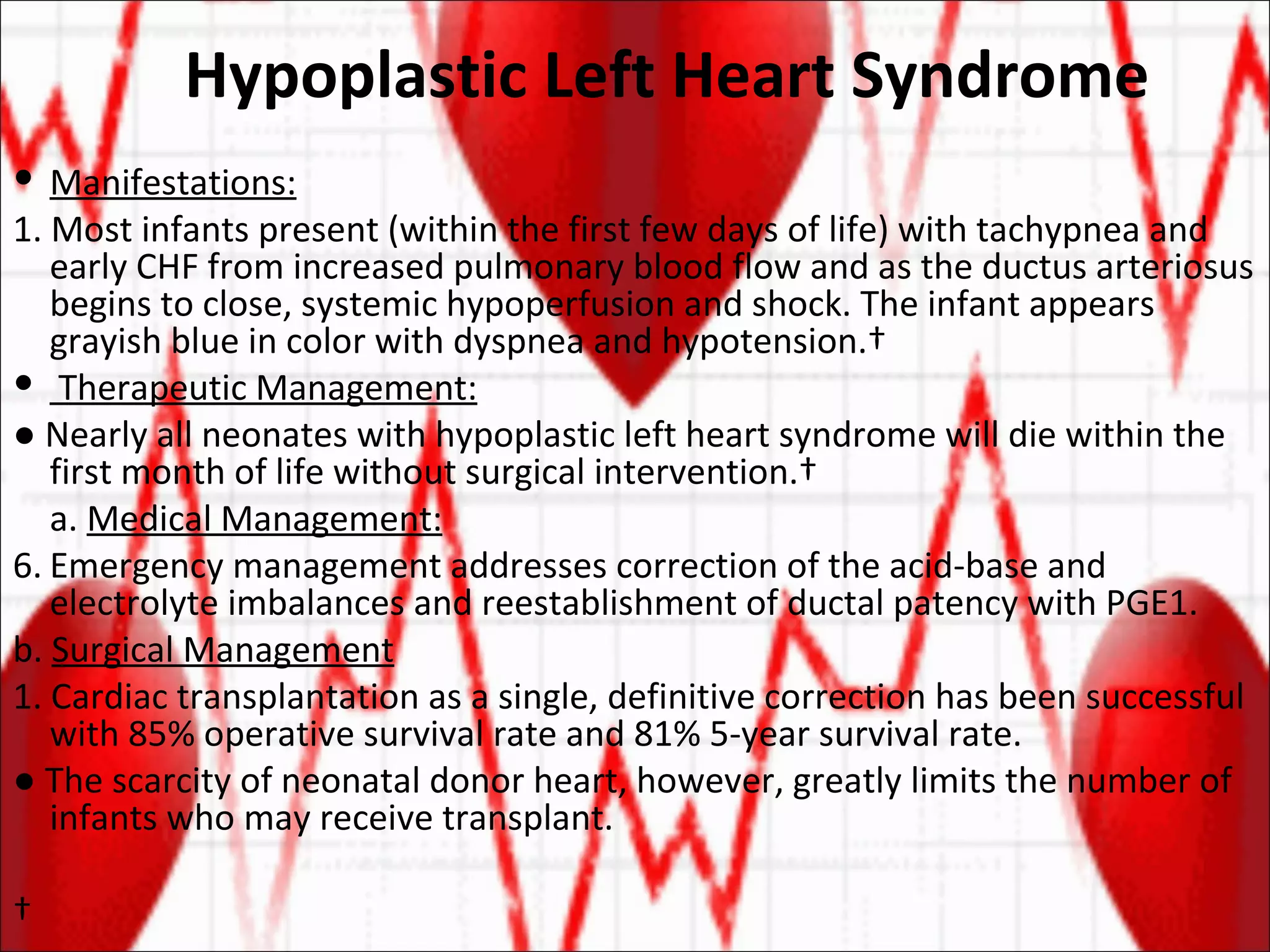 Hypoplastic Left Heart Syndrome Manifestations: 1. Most infants present (within the first few days of life) with tachypnea and early CHF from increased pulmonary blood flow and as the ductus arteriosus begins to close, systemic hypoperfusion and shock. The infant appears grayish blue in color with dyspnea and hypotension.  Therapeutic Management: ●  Nearly all neonates with hypoplastic left heart syndrome will die within the first month of life without surgical intervention.  a.  Medical Management: Emergency management addresses correction of the acid-base and electrolyte imbalances and reestablishment of ductal patency with PGE1. b.  Surgical Management 1. Cardiac transplantation as a single, definitive correction has been successful with 85% operative survival rate and 81% 5-year survival rate.  ●  The scarcity of neonatal donor heart, however, greatly limits the number of infants who may receive transplant.   