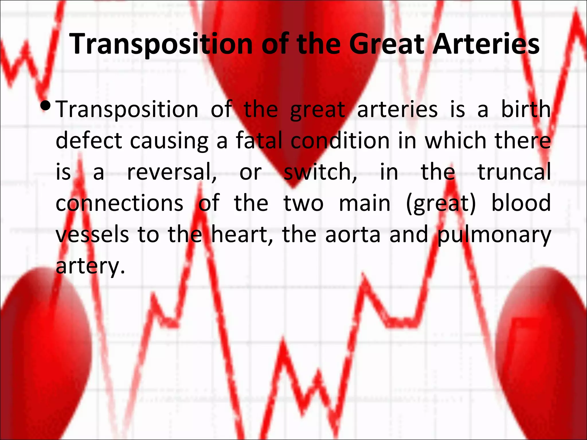 Transposition of the Great Arteries  Transposition of the great arteries is a birth defect causing a fatal condition in which there is a reversal, or switch, in the truncal connections of the two main (great) blood vessels to the heart, the aorta and pulmonary artery. 