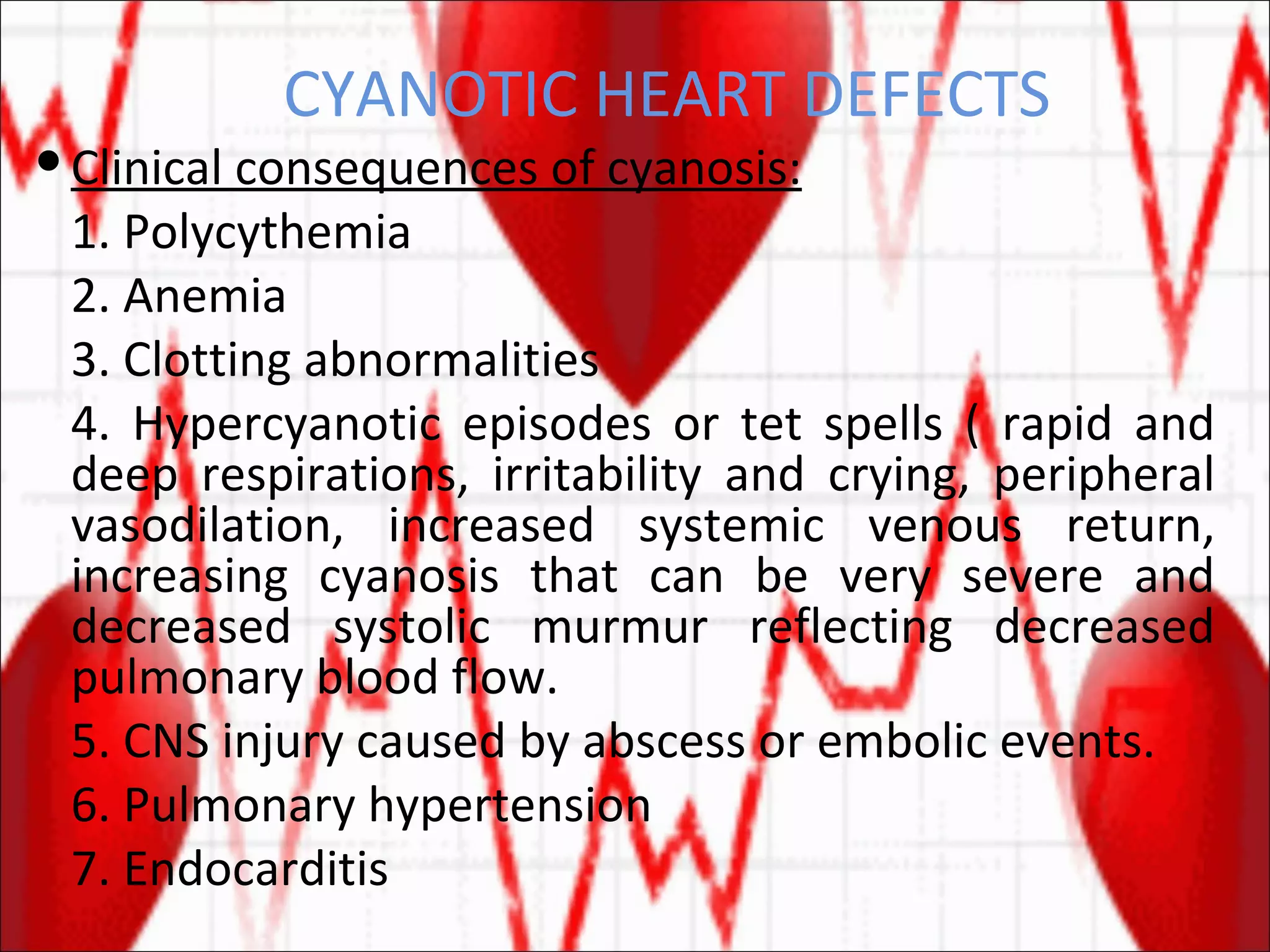 CYANOTIC HEART DEFECTS Clinical consequences of cyanosis: 1. Polycythemia 2. Anemia 3. Clotting abnormalities 4. Hypercyanotic episodes or tet spells ( rapid and deep respirations, irritability and crying, peripheral vasodilation, increased systemic venous return, increasing cyanosis that can be very severe and decreased systolic murmur reflecting decreased pulmonary blood flow. 5. CNS injury caused by abscess or embolic events. 6. Pulmonary hypertension 7. Endocarditis 