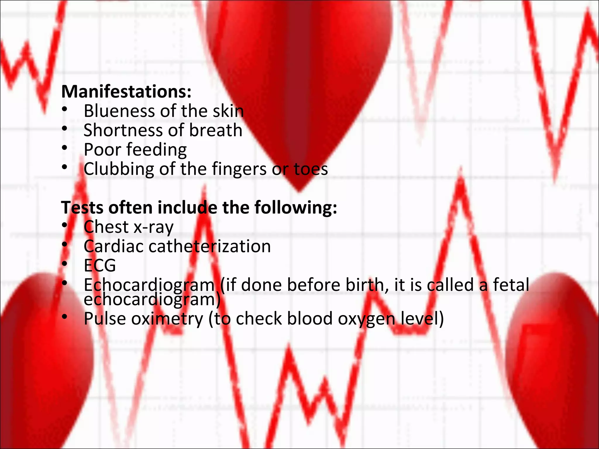 Manifestations:  Blueness of the skin  Shortness of breath  Poor feeding  Clubbing of the fingers or toes Tests often include the following: Chest x-ray  Cardiac catheterization  ECG  Echocardiogram (if done before birth, it is called a fetal echocardiogram)  Pulse oximetry (to check blood oxygen level)  