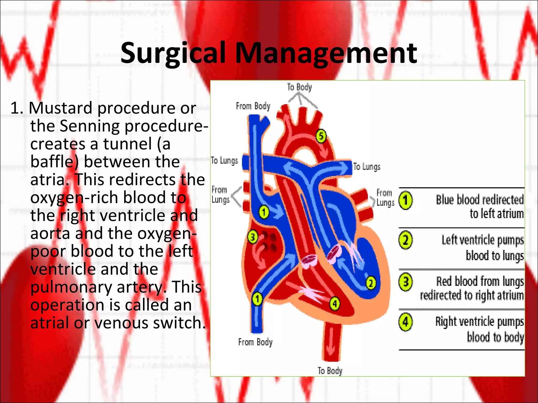 Surgical Management 1. Mustard procedure or the Senning procedure- creates a tunnel (a baffle) between the atria. This redirects the oxygen-rich blood to the right ventricle and aorta and the oxygen-poor blood to the left ventricle and the pulmonary artery. This operation is called an atrial or venous switch.  