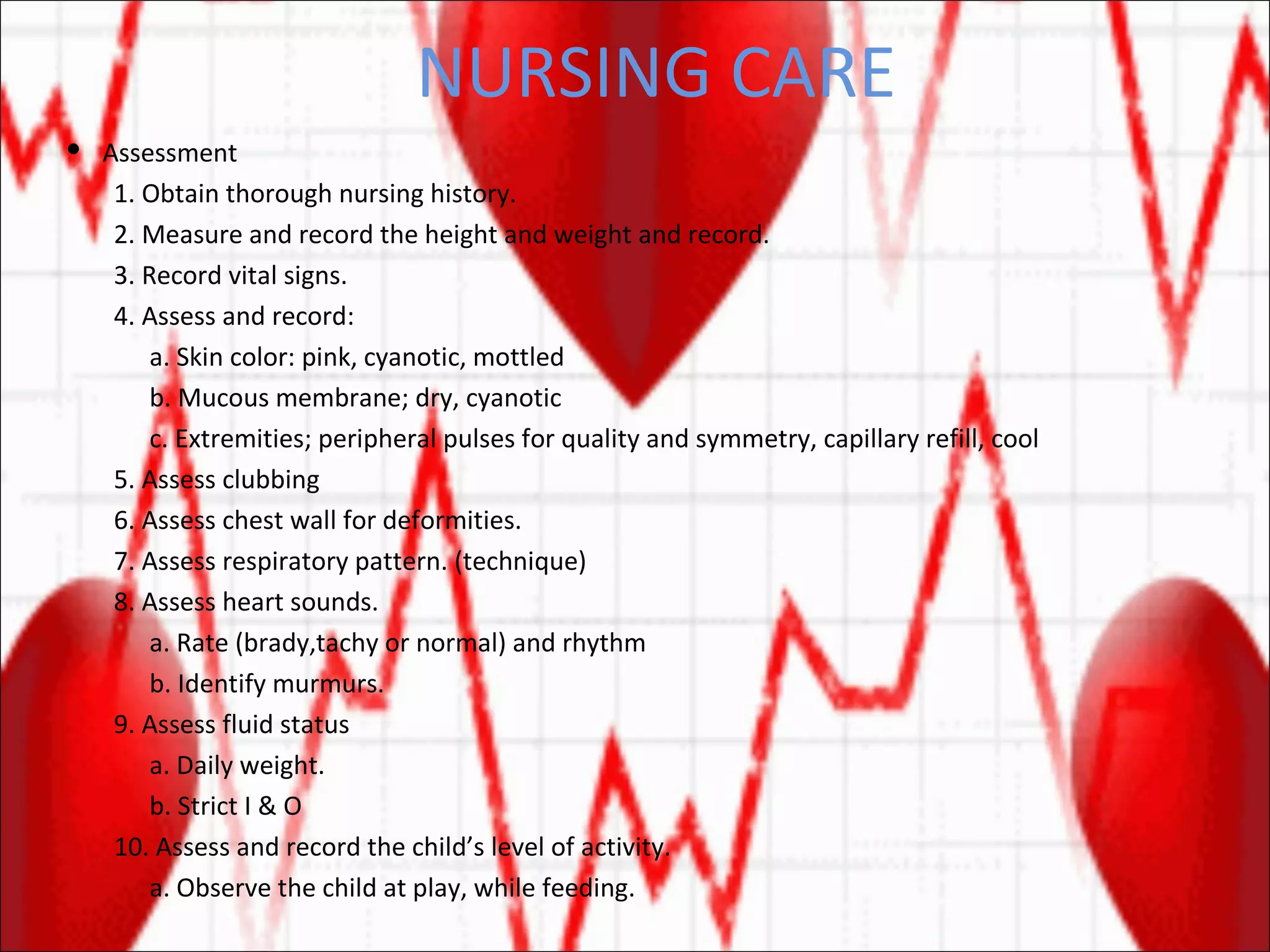 NURSING CARE Assessment 1. Obtain thorough nursing history. 2. Measure and record the height and weight and record. 3. Record vital signs. 4. Assess and record: a. Skin color: pink, cyanotic, mottled b. Mucous membrane; dry, cyanotic c. Extremities; peripheral pulses for quality and symmetry, capillary refill, cool 5. Assess clubbing 6. Assess chest wall for deformities. 7. Assess respiratory pattern. (technique) 8. Assess heart sounds. a. Rate (brady,tachy or normal) and rhythm b. Identify murmurs. 9. Assess fluid status a. Daily weight. b. Strict I & O 10. Assess and record the child’s level of activity. a. Observe the child at play, while feeding. 