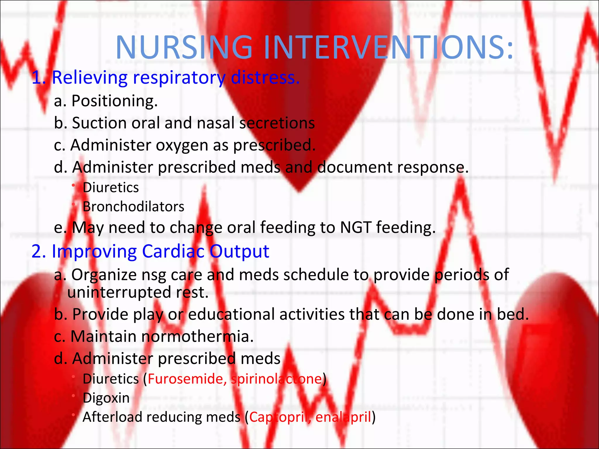 NURSING INTERVENTIONS: 1. Relieving respiratory distress. a. Positioning. b. Suction oral and nasal secretions c. Administer oxygen as prescribed. d. Administer prescribed meds and document response. Diuretics Bronchodilators e. May need to change oral feeding to NGT feeding. 2. Improving Cardiac Output a. Organize nsg care and meds schedule to provide periods of uninterrupted rest. b. Provide play or educational activities that can be done in bed. c. Maintain normothermia. d. Administer prescribed meds Diuretics ( Furosemide, spirinolactone ) Digoxin Afterload reducing meds ( Captopril, enalapril ) 
