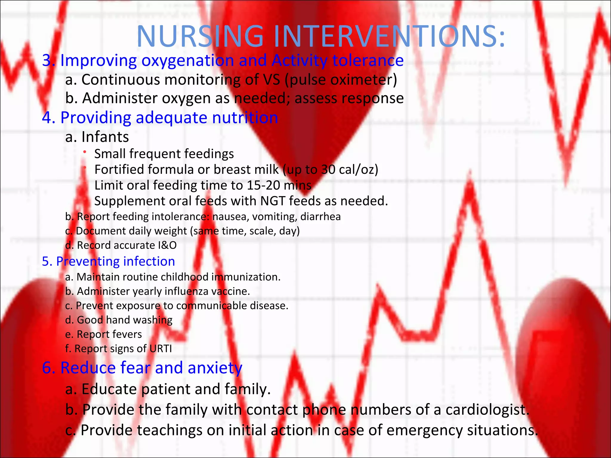 NURSING INTERVENTIONS: 3. Improving oxygenation and Activity tolerance a. Continuous monitoring of VS (pulse oximeter) b. Administer oxygen as needed; assess response 4. Providing adequate nutrition a. Infants Small frequent feedings Fortified formula or breast milk (up to 30 cal/oz) Limit oral feeding time to 15-20 mins Supplement oral feeds with NGT feeds as needed. b. Report feeding intolerance: nausea, vomiting, diarrhea c. Document daily weight (same time, scale, day) d. Record accurate I&O 5. Preventing infection a. Maintain routine childhood immunization. b. Administer yearly influenza vaccine. c. Prevent exposure to communicable disease. d. Good hand washing e. Report fevers f. Report signs of URTI 6. Reduce fear and anxiety a. Educate patient and family. b. Provide the family with contact phone numbers of a cardiologist. c. Provide teachings on initial action in case of emergency situations. 