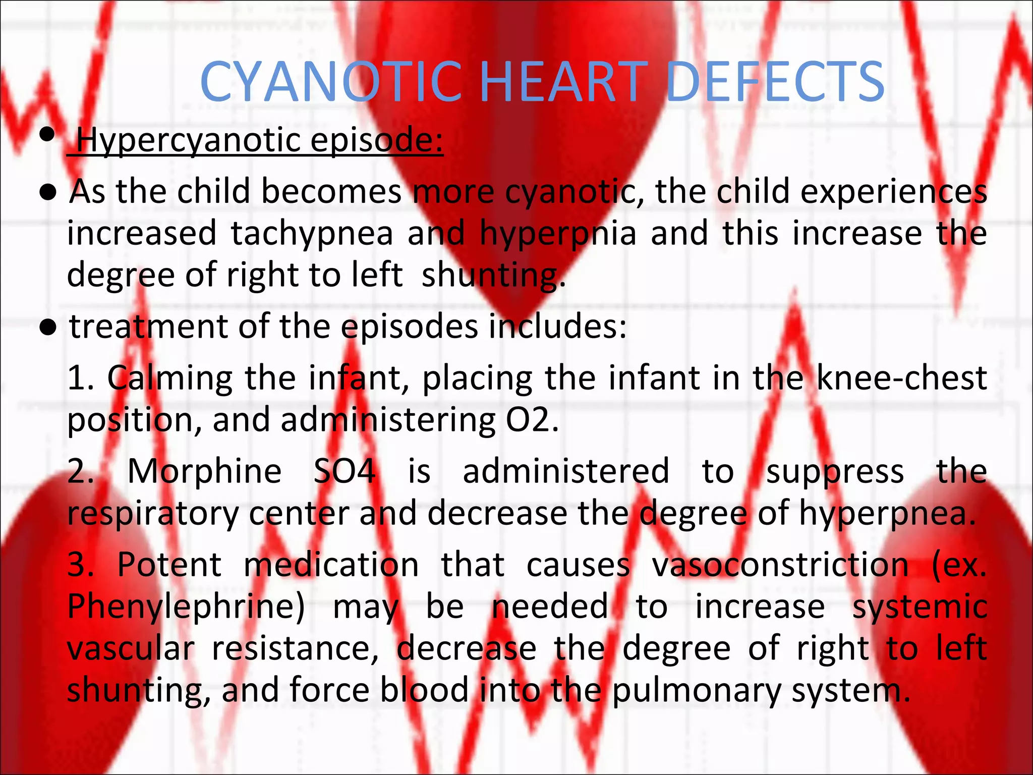 CYANOTIC HEART DEFECTS Hypercyanotic episode: ●  As the child becomes more cyanotic, the child experiences increased tachypnea and hyperpnia and this increase the degree of right to left  shunting.  ●  treatment of the episodes includes: 1. Calming the infant, placing the infant in the knee-chest position, and administering O2. 2. Morphine SO4 is administered to suppress the respiratory center and decrease the degree of hyperpnea. 3. Potent medication that causes vasoconstriction (ex. Phenylephrine) may be needed to increase systemic vascular resistance, decrease the degree of right to left shunting, and force blood into the pulmonary system. 