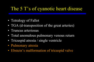 The 5 T’s of cyanotic heart disease Tetralogy of Fallot TGA (d-transposition of the great arteries) Truncus arteriosus Total anomalous pulmonary venous return Tricuspid atresia / single ventricle Pulmonary atresia Ebstein’s malformation of tricuspid valve 