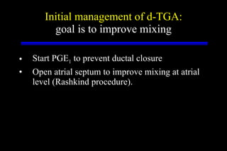 Initial management of d-TGA: goal is to improve mixing Start PGE 1  to prevent ductal closure Open atrial septum to improve mixing at atrial level (Rashkind procedure). 