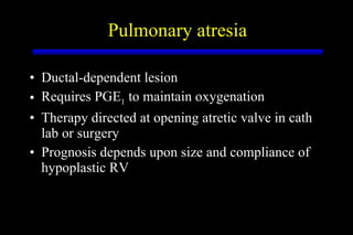 Ductal-dependent lesion Requires PGE 1  to maintain oxygenation Therapy directed at opening atretic valve in cath lab or surgery Prognosis depends upon size and compliance of hypoplastic RV Pulmonary atresia 