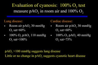 Evaluation of cyanosis:  100% O 2  test measure pAO 2  in room air and 100% O 2 Lung disease: Room air pAO 2  30 mmHg O 2  sat=60% 100% O 2  pAO 2  110 mmHg O 2  sat=100% Cardiac disease: Room air pAO 2  30 mmHg O 2  sat=60% 100% O 2  pAO 2  40 mmHg O 2  sat=75% pAO 2  >100 mmHg suggests lung disease Little or no change in pAO 2  suggests cyanotic heart disease 