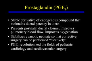 Prostaglandin (PGE 1 ) Stable derivative of endogenous compound that maintains ductal patency in utero Prevents postnatal ductal closure, improves pulmonary blood flow, improves oxygenation Stabilizes cyanotic neonate so that corrective surgery can be performed “electively” PGE 1  revolutionized the fields of pediatric cardiology and cardiovascular surgery 