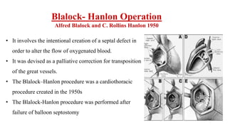 Blalock- Hanlon Operation
Alfred Blalock and C. Rollins Hanlon 1950
• It involves the intentional creation of a septal defect in
order to alter the flow of oxygenated blood.
• It was devised as a palliative correction for transposition
of the great vessels.
• The Blalock–Hanlon procedure was a cardiothoracic
procedure created in the 1950s
• The Blalock-Hanlon procedure was performed after
failure of balloon septostomy
 