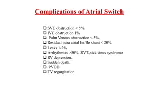 Complications of Atrial Switch
 SVC obstruction < 5%.
 IVC obstruction 1%
 Pulm Venous obstruction < 5%.
 Residual intra atrial baffle-shunt < 20%.
 Leaks 1-2%
 Arrhythmias >50%, SVT.,sick sinus syndrome
 RV depression.
 Sudden death.
 PVOD
 TV regurgitation
 
