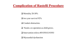 Complication of Rastelli Procedure
 Mortality 20-30%
 two year survival 92%
 Conduit obstruction.
 Needs a re-operation as child grows.
 Intervention-relieve RVOTO/LVOTO
 Myocardial dysfunction
 