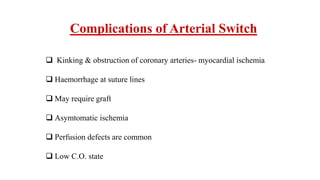 Complications of Arterial Switch
 Kinking & obstruction of coronary arteries- myocardial ischemia
 Haemorrhage at suture lines
 May require graft
 Asymtomatic ischemia
 Perfusion defects are common
 Low C.O. state
 