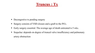 Truncus : Tx
 Decongestive tx pending surgery
 Surgery consists of VSD closure and a graft to the PA’s.
 Early surgery essential. The average age of death untreated is 5 wks.
 Sequelae: depends on degree of truncal valve insufficiency and pulmonary
artery obstruction
 