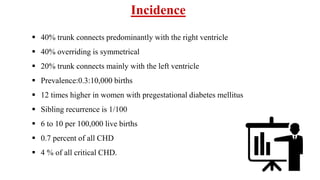 Incidence
 40% trunk connects predominantly with the right ventricle
 40% overriding is symmetrical
 20% trunk connects mainly with the left ventricle
 Prevalence:0.3:10,000 births
 12 times higher in women with pregestational diabetes mellitus
 Sibling recurrence is 1/100
 6 to 10 per 100,000 live births
 0.7 percent of all CHD
 4 % of all critical CHD.
 