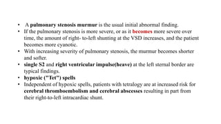 • A pulmonary stenosis murmur is the usual initial abnormal finding.
• If the pulmonary stenosis is more severe, or as it becomes more severe over
time, the amount of right- to-left shunting at the VSD increases, and the patient
becomes more cyanotic.
• With increasing severity of pulmonary stenosis, the murmur becomes shorter
and softer.
• single S2 and right ventricular impulse(heave) at the left sternal border are
typical findings.
• hypoxic ("Tet") spells
• Independent of hypoxic spells, patients with tetralogy are at increased risk for
cerebral thromboembolism and cerebral abscesses resulting in part from
their right-to-left intracardiac shunt.
 