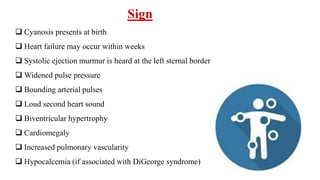 Sign
 Cyanosis presents at birth
 Heart failure may occur within weeks
 Systolic ejection murmur is heard at the left sternal border
 Widened pulse pressure
 Bounding arterial pulses
 Loud second heart sound
 Biventricular hypertrophy
 Cardiomegaly
 Increased pulmonary vascularity
 Hypocalcemia (if associated with DiGeorge syndrome)
 
