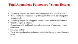  Pulmonary veins do not make a direct connection with the left atrium.
 Blood reaches the left atrium only through an atrial septal defect or patent
foramen ovale.
 Pulmonary congestion, tachypnea, cardiac failure, and variable cyanosis.
 Operative repair in all cases
 Cyanosis variable and largely dependent on degree of pulmonary venous
obstruction.
 Snowman on CXR
 There is the mixing of the pulmonary circulation through a patent foramen
ovale
Total Anomalous Pulmonary Venous Return
 