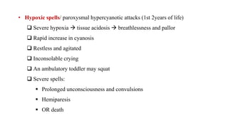 • Hypoxic spells/ paroxysmal hypercyanotic attacks (1st 2years of life)
 Severe hypoxia  tissue acidosis  breathlessness and pallor
 Rapid increase in cyanosis
 Restless and agitated
 Inconsolable crying
 An ambulatory toddler may squat
 Severe spells:
 Prolonged unconsciousness and convulsions
 Hemiparesis
 OR death
 