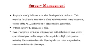  Surgery is usually indicated soon after the diagnosis is confirmed. This
operation involves the anastomosis of the pulmonary veins to the left atrium,
closure of the ASD, and division of the anomalous connection.
 Without surgery, the prognosis is poor.
 Even if surgery is performed within days of birth, infants who have severe
cyanosis and poor cardiac output before repair have high postoperative
mortality. Connections above the diaphragm have a better prognosis than
connections below the diaphragm.
Surgery Management
 