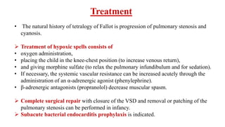 Treatment
• The natural history of tetralogy of Fallot is progression of pulmonary stenosis and
cyanosis.
 Treatment of hypoxic spells consists of
• oxygen administration,
• placing the child in the knee-chest position (to increase venous return),
• and giving morphine sulfate (to relax the pulmonary infundibulum and for sedation).
• If necessary, the systemic vascular resistance can be increased acutely through the
administration of an α-adrenergic agonist (phenylephrine).
• β-adrenergic antagonists (propranolol) decrease muscular spasm.
 Complete surgical repair with closure of the VSD and removal or patching of the
pulmonary stenosis can be performed in infancy.
 Subacute bacterial endocarditis prophylaxis is indicated.
 