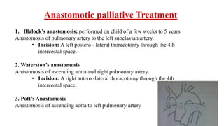 Anastomotic palliative Treatment
1. Blalock’s anastomosis: performed on child of a few weeks to 5 years
Anastomosis of pulmonary artery to the left subclavian artery.
• Incision: A left postero - lateral thoracotomy through the 4th
intercostal space.
2. Waterston’s anastomosis
Anastomosis of ascending aorta and right pulmonary artery.
• Incision: A right antero -lateral thoracotomy through the 4th
intercostal space.
3. Pott’s Anastomosis
Anastomosis of ascending aorta to left pulmonary artery
 