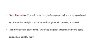 • Total Correction: The hole in the ventricular septum is closed with a patch and
the obstruction to right ventricular outflow, pulmonic stenosis, is opened.
• These corrections allow blood flow to the lungs for oxygenation before being
pumped out into the body.
 