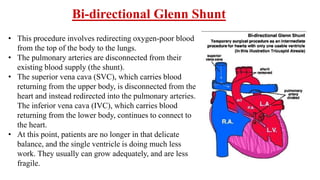 • This procedure involves redirecting oxygen-poor blood
from the top of the body to the lungs.
• The pulmonary arteries are disconnected from their
existing blood supply (the shunt).
• The superior vena cava (SVC), which carries blood
returning from the upper body, is disconnected from the
heart and instead redirected into the pulmonary arteries.
The inferior vena cava (IVC), which carries blood
returning from the lower body, continues to connect to
the heart.
• At this point, patients are no longer in that delicate
balance, and the single ventricle is doing much less
work. They usually can grow adequately, and are less
fragile.
Bi-directional Glenn Shunt
 