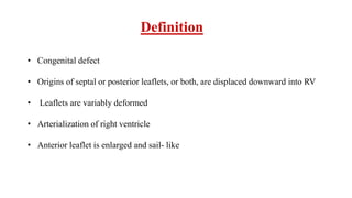 Definition
• Congenital defect
• Origins of septal or posterior leaflets, or both, are displaced downward into RV
• Leaflets are variably deformed
• Arterialization of right ventricle
• Anterior leaflet is enlarged and sail- like
 