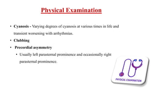 Physical Examination
• Cyanosis - Varying degrees of cyanosis at various times in life and
transient worsening with arrhythmias.
• Clubbing
• Precordial asymmetry
• Usually left parasternal prominence and occasionally right
parasternal prominence.
 