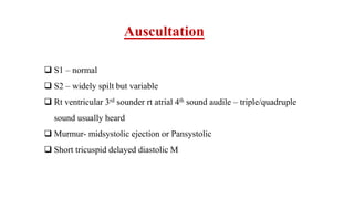 Auscultation
 S1 – normal
 S2 – widely spilt but variable
 Rt ventricular 3rd sounder rt atrial 4th sound audile – triple/quadruple
sound usually heard
 Murmur- midsystolic ejection or Pansystolic
 Short tricuspid delayed diastolic M
 