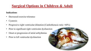 Surgical Options in Children & Adult
Indications
• Decreased exercise tolerance
• Cyanosis
• Progressive right ventricular dilatation (Cardiothoracic ratio >60%)
• Prior to significant right ventricular dysfunction
• Onset or progression of atrial arrhythmias
• Prior to left ventricular dysfunction
 