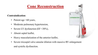 Cone Reconstruction
Contraindication:
• Patient age >60 years,
• Moderate pulmonary hypertension,
• Severe LV dysfunction (EF <30%),
• Absent septal leaflet,
• Heavy mascularization of the anterior leaflet,
• Severe tricuspid valve annular dilation with massive RV enlargement
and systolic dysfunction.
 