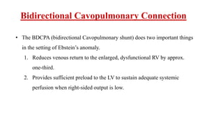 Bidirectional Cavopulmonary Connection
• The BDCPA (bidirectional Cavopulmonary shunt) does two important things
in the setting of Ebstein’s anomaly.
1. Reduces venous return to the enlarged, dysfunctional RV by approx.
one-third.
2. Provides sufficient preload to the LV to sustain adequate systemic
perfusion when right-sided output is low.
 