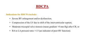 BDCPA
Indications for BDCPA include:
• Severe RV enlargement and/or dysfunction,
• Compression of the LV due to shift of the interventricular septum,
• Moderate tricuspid valve stenosis (mean gradient >8 mm Hg) after CR, or
• RA to LA pressure ratio >1.5 (an indicator of poor RV function).
 