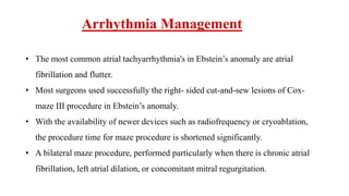 Arrhythmia Management
• The most common atrial tachyarrhythmia's in Ebstein’s anomaly are atrial
fibrillation and flutter.
• Most surgeons used successfully the right- sided cut-and-sew lesions of Cox-
maze III procedure in Ebstein’s anomaly.
• With the availability of newer devices such as radiofrequency or cryoablation,
the procedure time for maze procedure is shortened significantly.
• A bilateral maze procedure, performed particularly when there is chronic atrial
fibrillation, left atrial dilation, or concomitant mitral regurgitation.
 