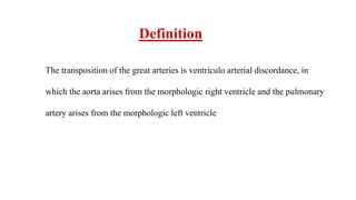 Definition
The transposition of the great arteries is ventriculo arterial discordance, in
which the aorta arises from the morphologic right ventricle and the pulmonary
artery arises from the morphologic left ventricle
 