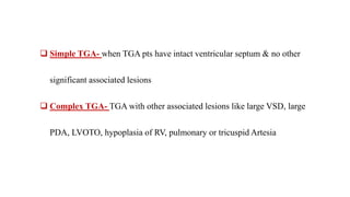 Simple TGA- when TGA pts have intact ventricular septum & no other
significant associated lesions
 Complex TGA- TGA with other associated lesions like large VSD, large
PDA, LVOTO, hypoplasia of RV, pulmonary or tricuspid Artesia
 