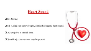 Heart Sound
 S1- Normal
 S2- A single or narrowly split, diminished second heart sound.
 A2- palpable at the left base
 Systolic ejection murmur may be present.
 
