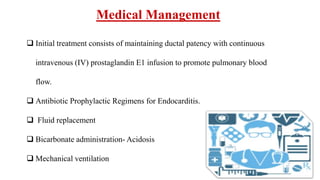 Medical Management
 Initial treatment consists of maintaining ductal patency with continuous
intravenous (IV) prostaglandin E1 infusion to promote pulmonary blood
flow.
 Antibiotic Prophylactic Regimens for Endocarditis.
 Fluid replacement
 Bicarbonate administration- Acidosis
 Mechanical ventilation
 