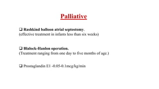 Palliative
 Rashkind balloon atrial septostomy.
(effective treatment in infants less than six weeks)
 Blalock-Hanlon operation.
(Treatment ranging from one day to five months of age.)
 Prostaglandin E1 -0.05-0.1mcg/kg/min
 