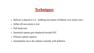 Techniques
o Balloon is placed in LA – bobbing movement of balloon over mitral valve
o Inflate till movement is lost
o Pull backward
o Interatrial septum gets displaced towards IVC
o Primum septum ruptures
o Immediately move the catheter cranially with deflation
 