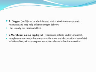  2. Oxygen (100%) can be administered which also increasessystemic
resistance and may help enhance oxygen delivery
 but usually has minimal effect.
 3. Morphine: 0.1-0.2 mg/kg IM. (Caution in infants under 3 months).
 morphine may cause pulmonary vasodilatation and also provide a beneficial

sedative effect, with consequent reduction of catecholamine secretion.

 