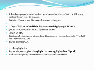  If the above procedures are ineffective or have suboptimal effect, the following

treatments may need to be given.
 Establish IV access and discuss with a senior colleague.

 4. Crystalloid or colloid fluid bolus: 10-20ml/kg by rapid IV push.
 give an IV fluid bolus of 20 mL/kg normal saline
 Obtain an ABG.
 Treat metabolic acidosis with sodium bicarbonate, 1–2 mEq/kg slowly IV, only if
ventilation is adequate
 (low or normal pCO2)
 5. . phenylephrine
 If cyanosis persists, give phenylephrine (10 mcg/kg by slow IV push)
 to pharmacologically increase the systemic vascular resistance

 