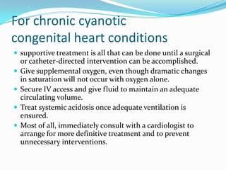 For chronic cyanotic
congenital heart conditions
 supportive treatment is all that can be done until a surgical





or catheter-directed intervention can be accomplished.
Give supplemental oxygen, even though dramatic changes
in saturation will not occur with oxygen alone.
Secure IV access and give fluid to maintain an adequate
circulating volume.
Treat systemic acidosis once adequate ventilation is
ensured.
Most of all, immediately consult with a cardiologist to
arrange for more definitive treatment and to prevent
unnecessary interventions.

 