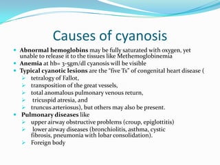 Causes of cyanosis
 Abnormal hemoglobins may be fully saturated with oxygen, yet

unable to release it to the tissues like Methemoglobinemia
 Anemia at hb= 3-5gm/dl cyanosis will be visible
 Typical cyanotic lesions are the “five Ts” of congenital heart disease (
 tetralogy of Fallot,
 transposition of the great vessels,
 total anomalous pulmonary venous return,
 tricuspid atresia, and
 truncus arteriosus), but others may also be present.
 Pulmonary diseases like
 upper airway obstructive problems (croup, epiglottitis)
 lower airway diseases (bronchiolitis, asthma, cystic
fibrosis, pneumonia with lobar consolidation).
 Foreign body

 